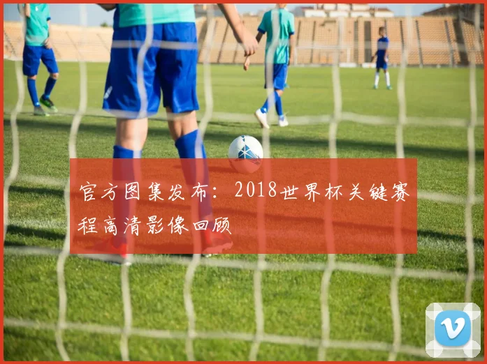 官方图集发布：2018世界杯关键赛程高清影像回顾