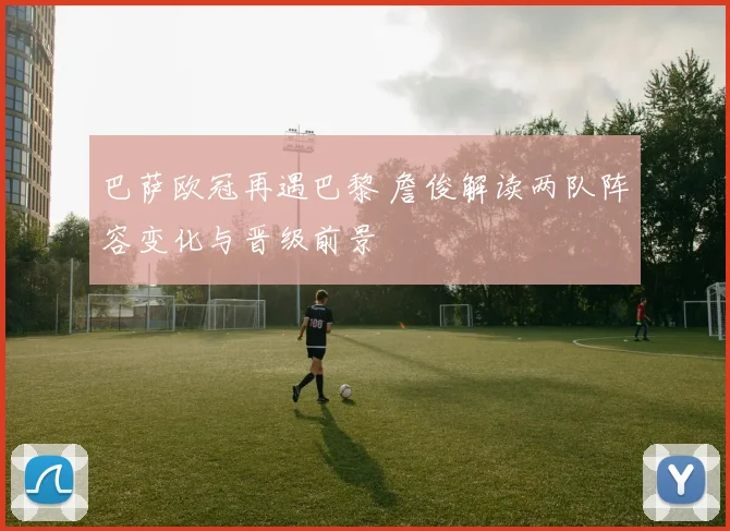 巴萨欧冠再遇巴黎 詹俊解读两队阵容变化与晋级前景