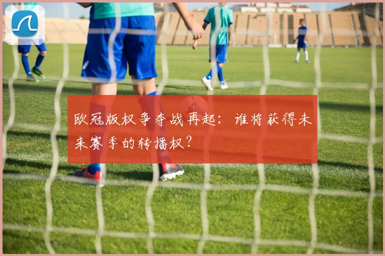 欧冠版权争夺战再起：谁将获得未来赛季的转播权？