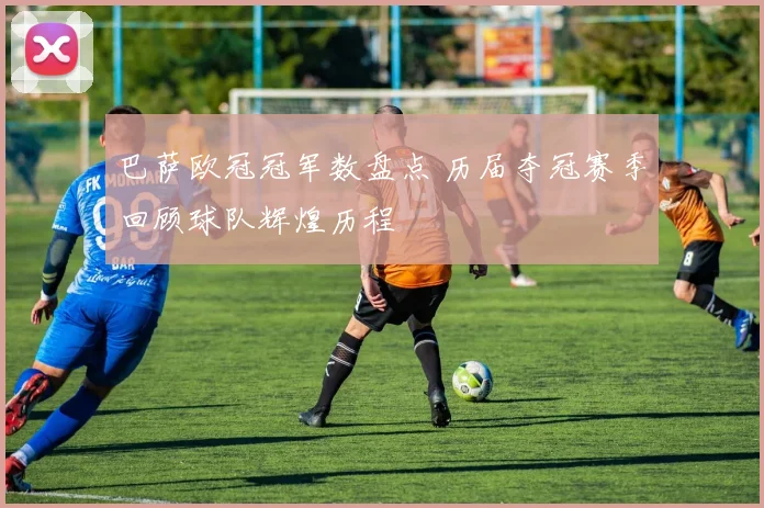 巴萨欧冠冠军数盘点 历届夺冠赛季回顾球队辉煌历程