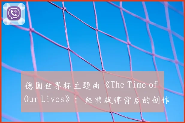 德国世界杯主题曲《The Time of Our Lives》：经典旋律背后的创作故事