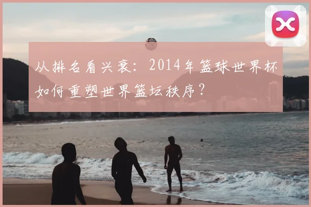 从排名看兴衰：2014年篮球世界杯如何重塑世界篮坛秩序？