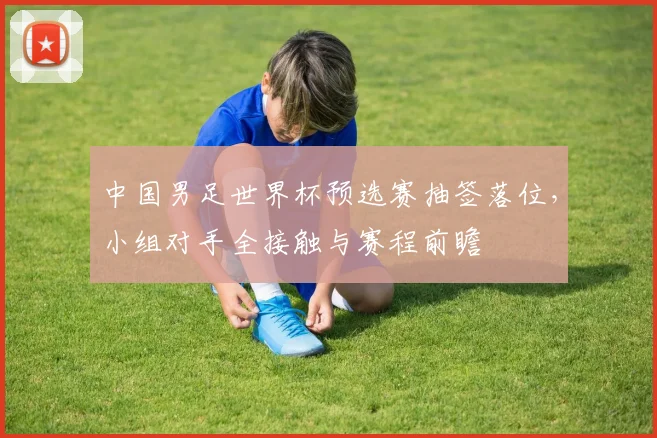 中国男足世界杯预选赛抽签落位，小组对手全接触与赛程前瞻
