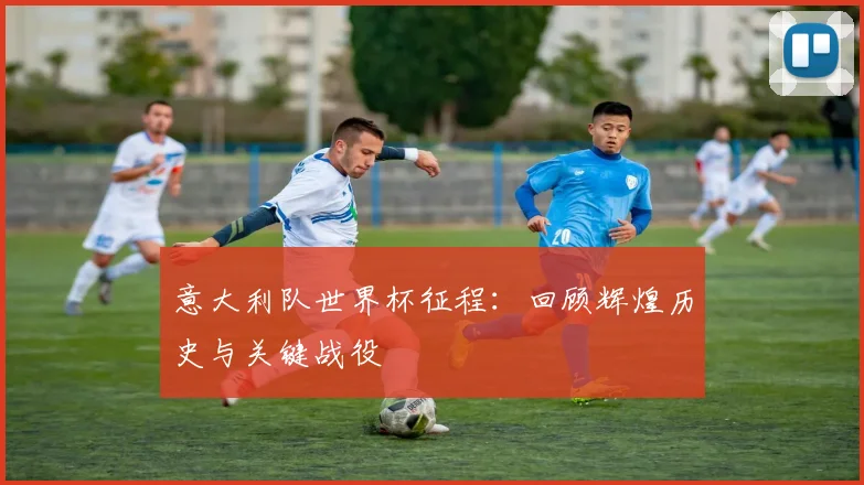 意大利队世界杯征程:回顾辉煌历史与关键战役