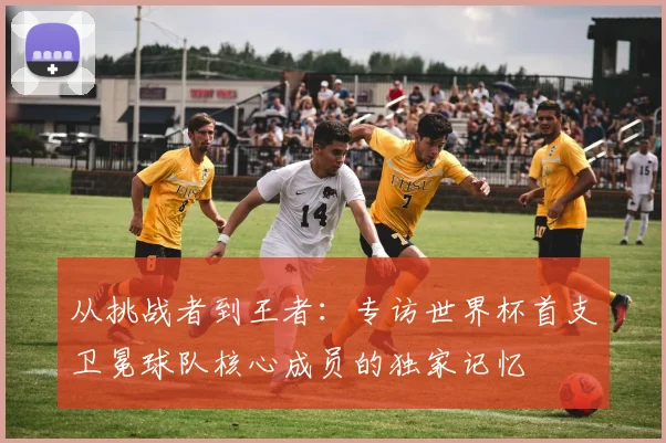 从挑战者到王者：专访世界杯首支卫冕球队核心成员的独家记忆