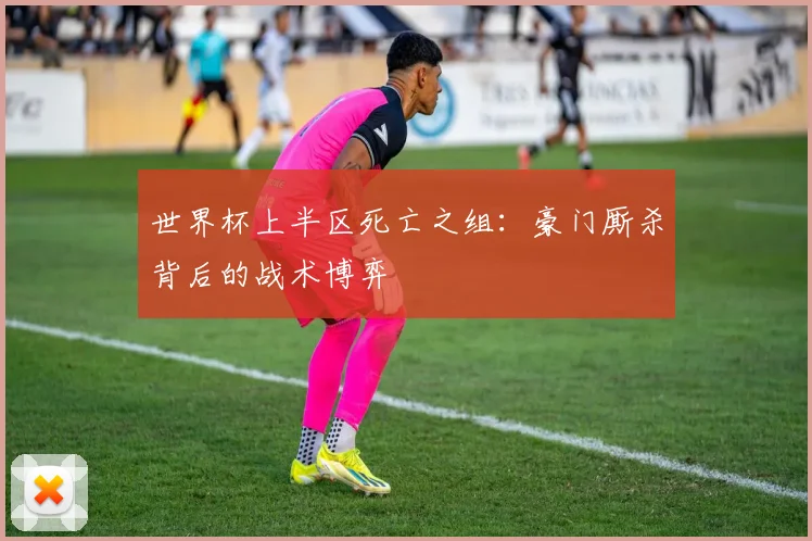 世界杯上半区死亡之组:豪门厮杀背后的战术博弈