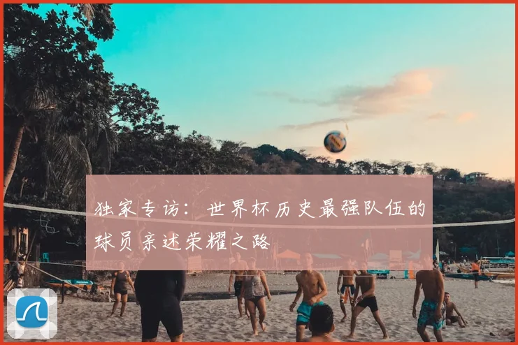 独家专访：世界杯历史最强队伍的球员亲述荣耀之路