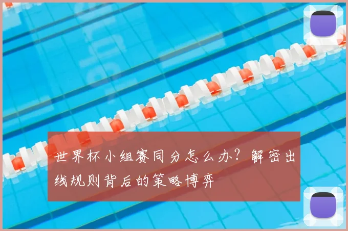 世界杯小组赛同分怎么办?解密出线规则背后的策略博弈