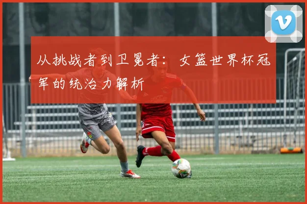 从挑战者到卫冕者：女篮世界杯冠军的统治力解析