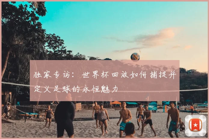 独家专访：世界杯回放如何捕捉并定义足球的永恒魅力